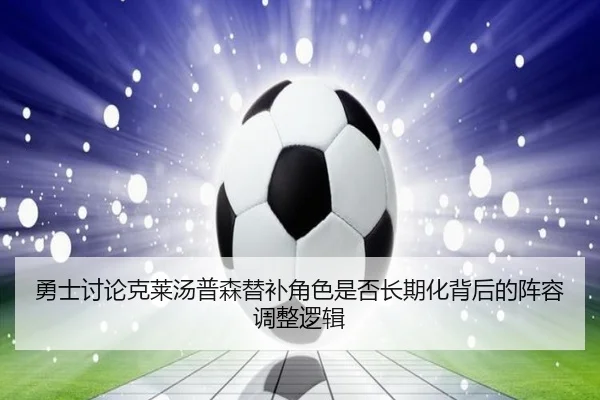 勇士讨论克莱汤普森替补角色是否长期化背后的阵容调整逻辑