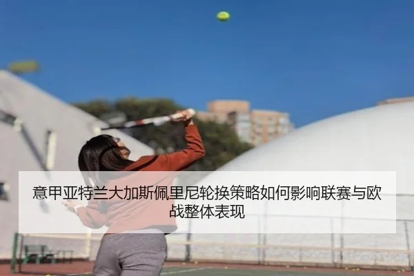意甲亚特兰大加斯佩里尼轮换策略如何影响联赛与欧战整体表现