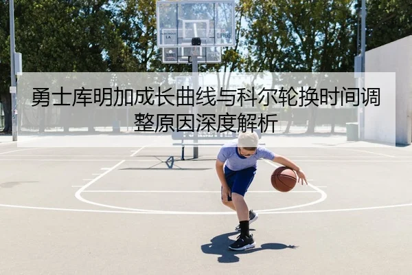 勇士库明加成长曲线与科尔轮换时间调整原因深度解析