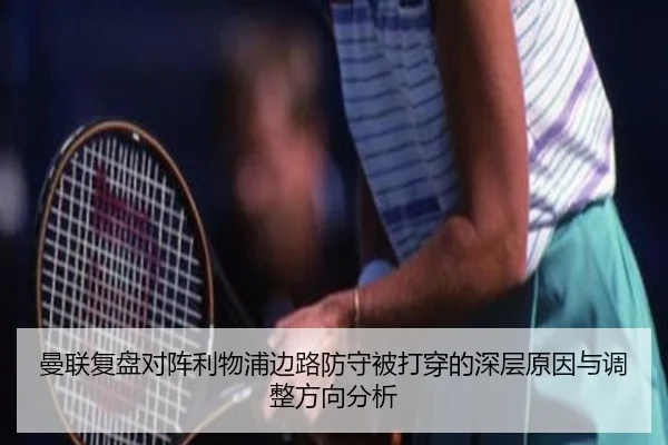 曼联复盘对阵利物浦边路防守被打穿的深层原因与调整方向分析