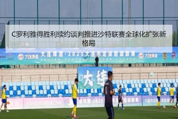 C罗利雅得胜利续约谈判推进沙特联赛全球化扩张新格局