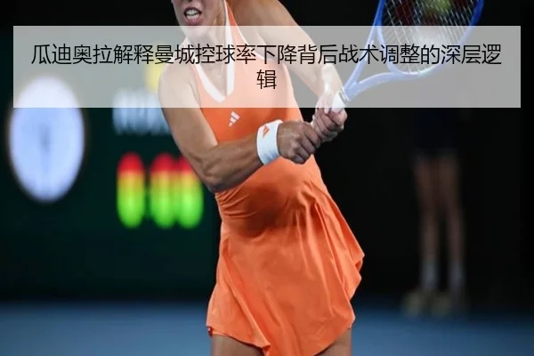 瓜迪奥拉解释曼城控球率下降背后战术调整的深层逻辑