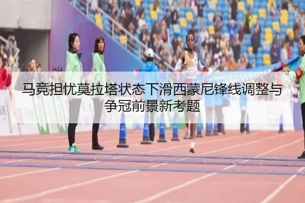 马竞担忧莫拉塔状态下滑西蒙尼锋线调整与争冠前景新考题