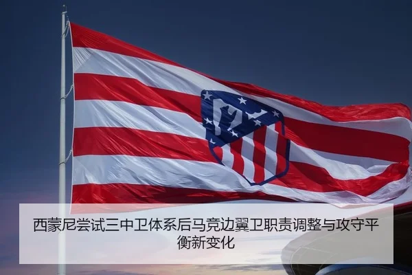 西蒙尼尝试三中卫体系后马竞边翼卫职责调整与攻守平衡新变化