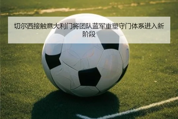 切尔西接触意大利门将团队蓝军重塑守门体系进入新阶段